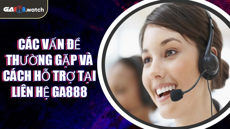 Các vấn đề thường gặp và cách hỗ trợ tại Liên Hệ GA888