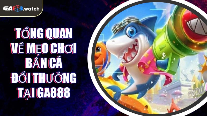 Tổng quan về mẹo chơi bắn cá đổi thưởng tại GA888